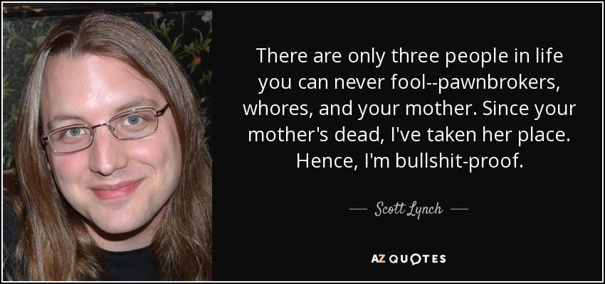 There are only three people in life you can never fool--pawnbrokers, whores, and your mother. Since your mother's dead, I've taken her place. Hence, I'm bullshit-proof. - Scott Lynch