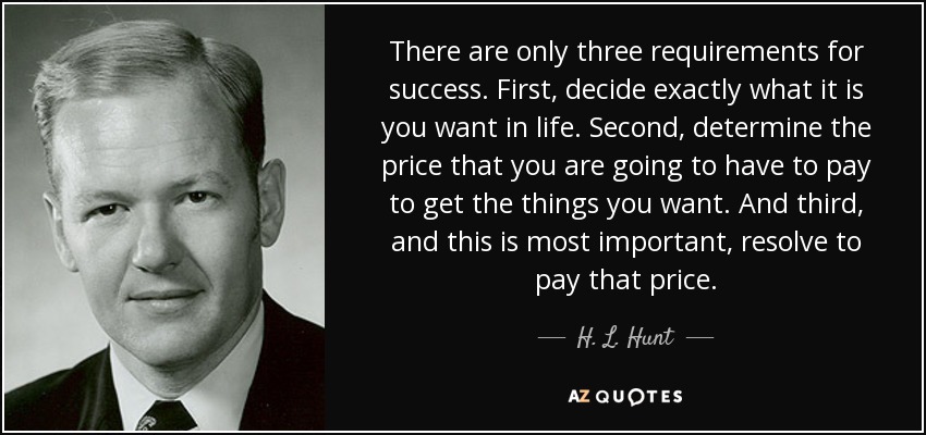 There are only three requirements for success. First, decide exactly what it is you want in life. Second, determine the price that you are going to have to pay to get the things you want. And third, and this is most important, resolve to pay that price. - H. L. Hunt