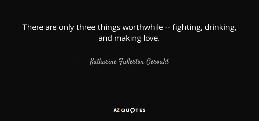 There are only three things worthwhile -- fighting, drinking, and making love. - Katharine Fullerton Gerould