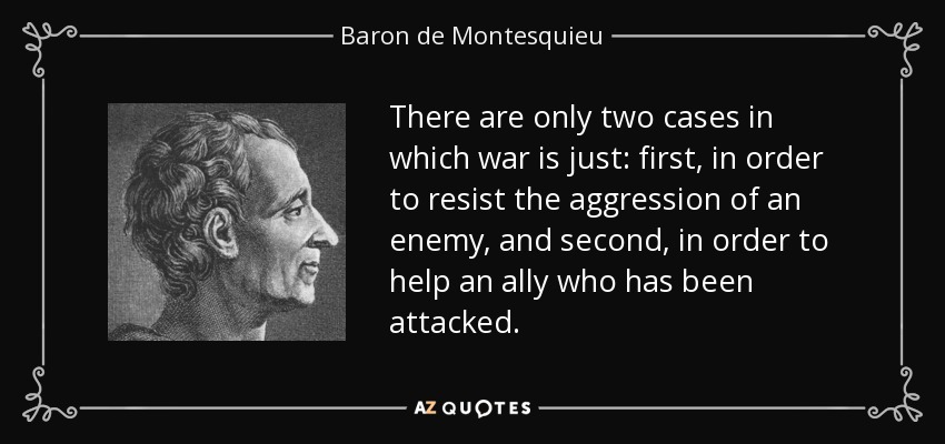 There are only two cases in which war is just: first, in order to resist the aggression of an enemy, and second, in order to help an ally who has been attacked. - Baron de Montesquieu