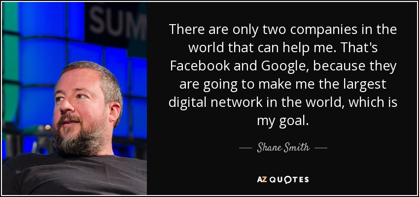 There are only two companies in the world that can help me. That's Facebook and Google, because they are going to make me the largest digital network in the world, which is my goal. - Shane Smith