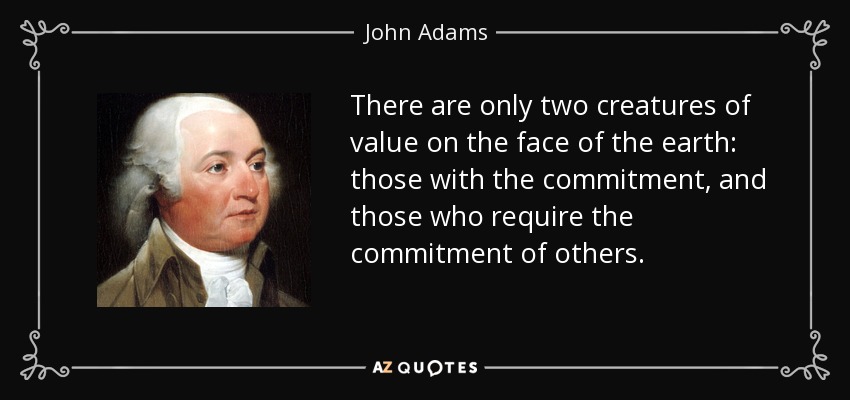 There are only two creatures of value on the face of the earth: those with the commitment, and those who require the commitment of others. - John Adams