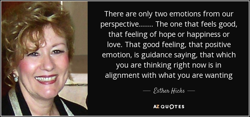 There are only two emotions from our perspective ....... The one that feels good, that feeling of hope or happiness or love. That good feeling, that positive emotion, is guidance saying, that which you are thinking right now is in alignment with what you are wanting - Esther Hicks