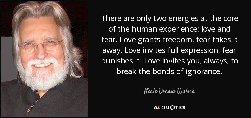 There are only two energies at the core of the human experience: love and fear. Love grants freedom, fear takes it away. Love invites full expression, fear punishes it. Love invites you, always, to break the bonds of ignorance. - Neale Donald Walsch