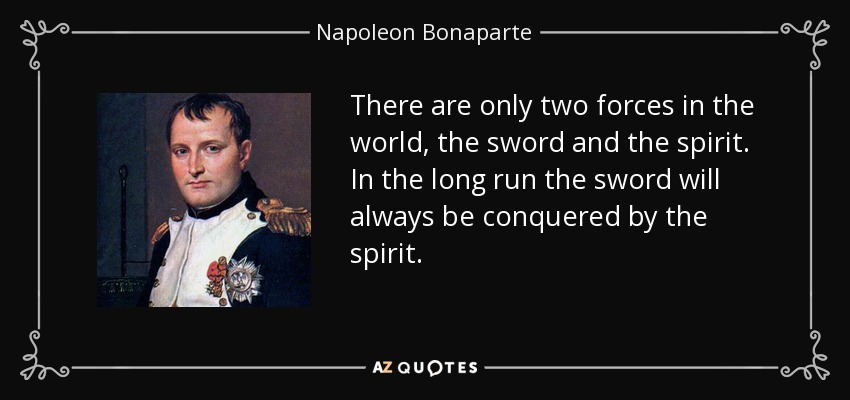 There are only two forces in the world, the sword and the spirit. In the long run the sword will always be conquered by the spirit. - Napoleon Bonaparte
