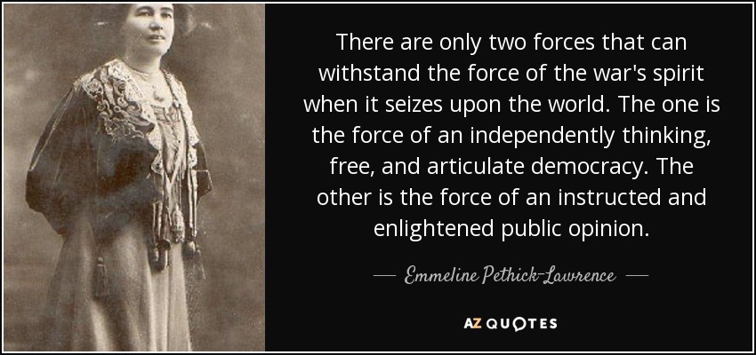 There are only two forces that can withstand the force of the war's spirit when it seizes upon the world. The one is the force of an independently thinking, free, and articulate democracy. The other is the force of an instructed and enlightened public opinion. - Emmeline Pethick-Lawrence, Baroness Pethick-Lawrence