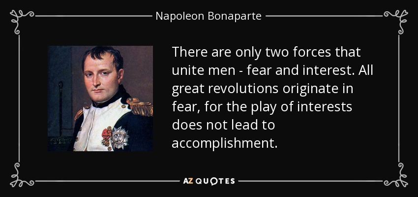 There are only two forces that unite men - fear and interest. All great revolutions originate in fear, for the play of interests does not lead to accomplishment. - Napoleon Bonaparte