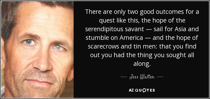 There are only two good outcomes for a quest like this, the hope of the serendipitous savant — sail for Asia and stumble on America — and the hope of scarecrows and tin men: that you find out you had the thing you sought all along. - Jess Walter