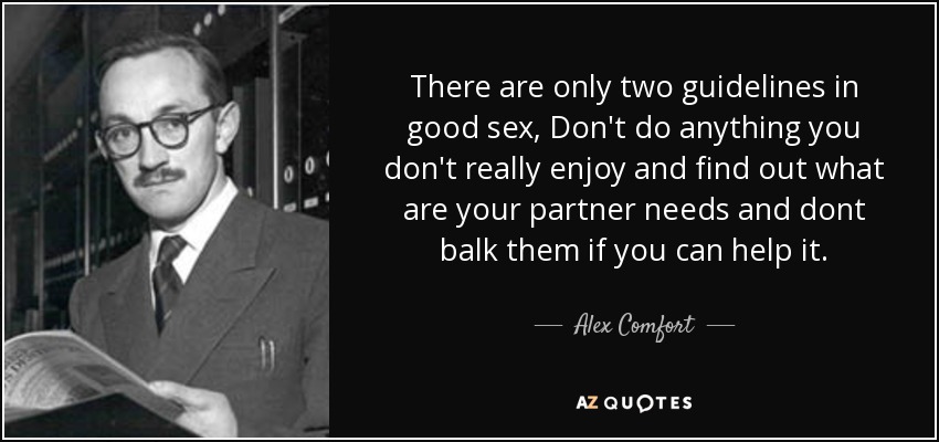 There are only two guidelines in good sex, Don't do anything you don't really enjoy and find out what are your partner needs and dont balk them if you can help it. - Alex Comfort