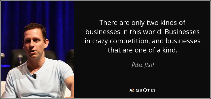 There are only two kinds of businesses in this world: Businesses in crazy competition, and businesses that are one of a kind. - Peter Thiel