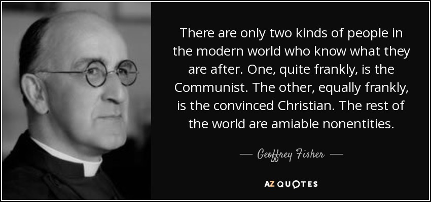 There are only two kinds of people in the modern world who know what they are after. One, quite frankly, is the Communist. The other, equally frankly, is the convinced Christian. The rest of the world are amiable nonentities. - Geoffrey Fisher