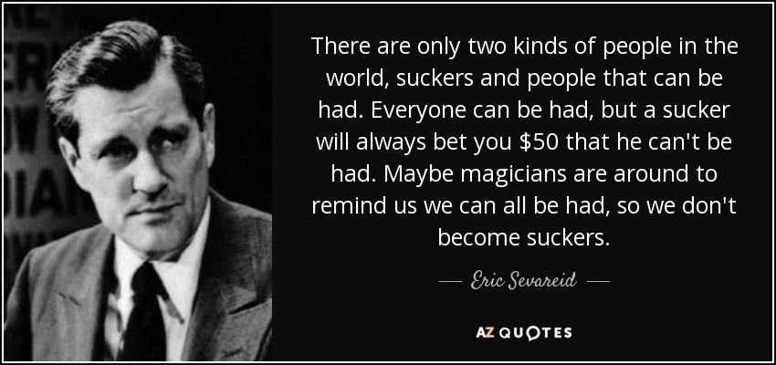 There are only two kinds of people in the world, suckers and people that can be had. Everyone can be had, but a sucker will always bet you $50 that he can't be had. Maybe magicians are around to remind us we can all be had, so we don't become suckers. - Eric Sevareid