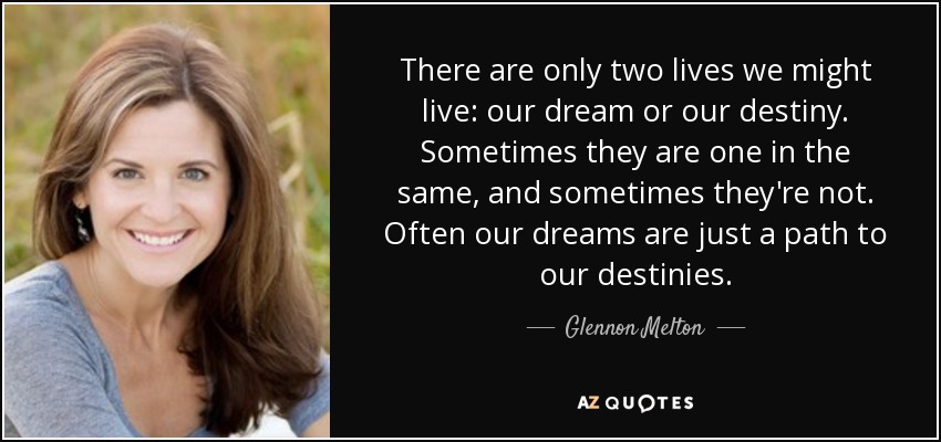 There are only two lives we might live: our dream or our destiny. Sometimes they are one in the same, and sometimes they're not. Often our dreams are just a path to our destinies. - Glennon Melton
