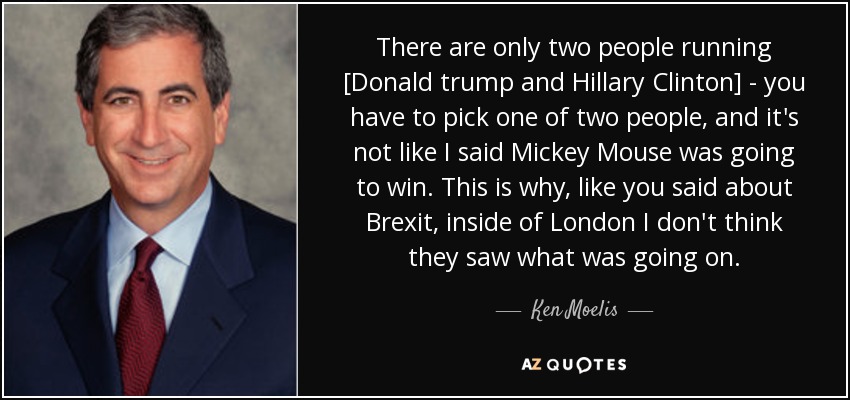 There are only two people running [Donald trump and Hillary Clinton] - you have to pick one of two people, and it's not like I said Mickey Mouse was going to win. This is why, like you said about Brexit, inside of London I don't think they saw what was going on. - Ken Moelis