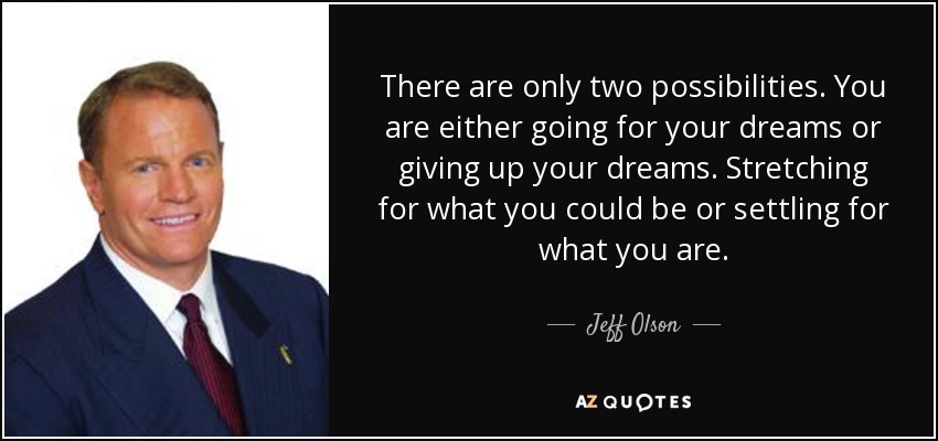 There are only two possibilities. You are either going for your dreams or giving up your dreams. Stretching for what you could be or settling for what you are. - Jeff Olson