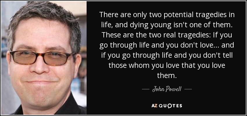 There are only two potential tragedies in life, and dying young isn't one of them. These are the two real tragedies: If you go through life and you don't love ... and if you go through life and you don't tell those whom you love that you love them. - John Powell