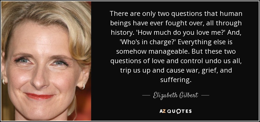 There are only two questions that human beings have ever fought over, all through history. 'How much do you love me?' And, 'Who's in charge?' Everything else is somehow manageable. But these two questions of love and control undo us all, trip us up and cause war, grief, and suffering. - Elizabeth Gilbert