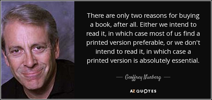 There are only two reasons for buying a book, after all. Either we intend to read it, in which case most of us find a printed version preferable, or we don't intend to read it, in which case a printed version is absolutely essential. - Geoffrey Nunberg