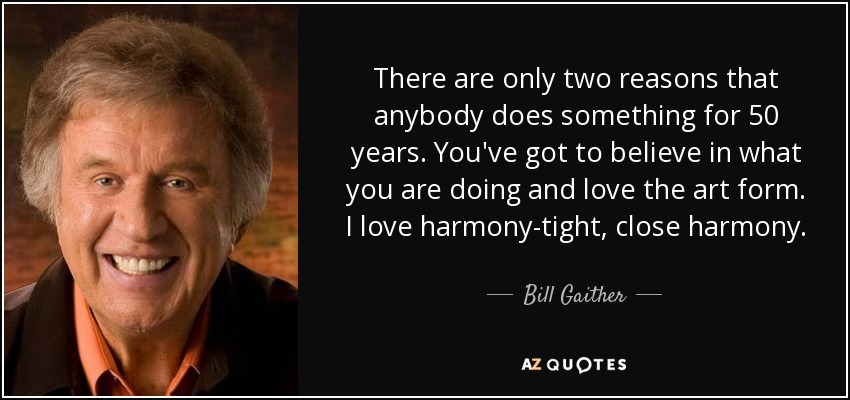 There are only two reasons that anybody does something for 50 years. You've got to believe in what you are doing and love the art form. I love harmony-tight, close harmony. - Bill Gaither
