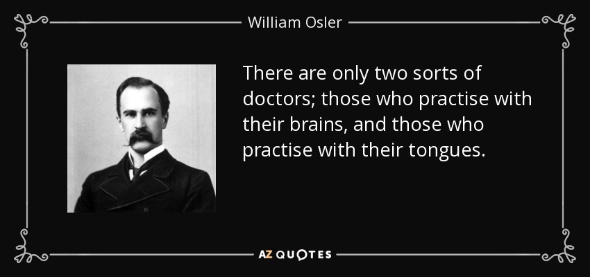 There are only two sorts of doctors; those who practise with their brains, and those who practise with their tongues. - William Osler