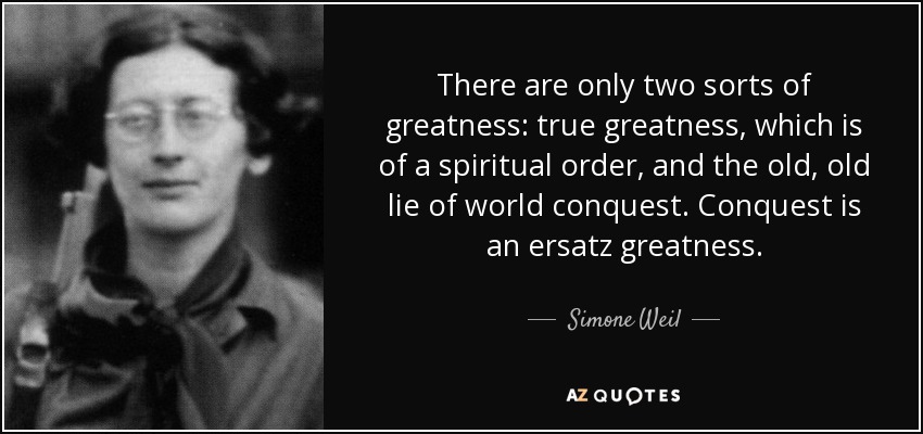 There are only two sorts of greatness: true greatness, which is of a spiritual order, and the old, old lie of world conquest. Conquest is an ersatz greatness. - Simone Weil