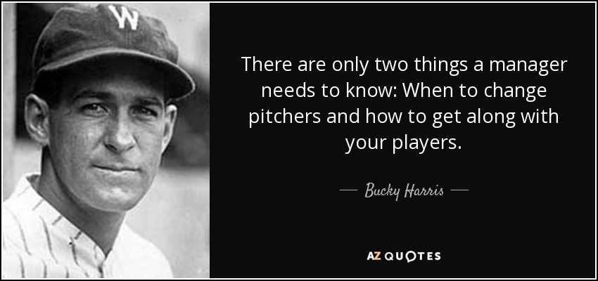 There are only two things a manager needs to know: When to change pitchers and how to get along with your players. - Bucky Harris