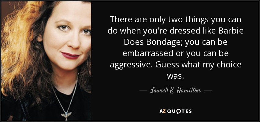 There are only two things you can do when you're dressed like Barbie Does Bondage; you can be embarrassed or you can be aggressive. Guess what my choice was. - Laurell K. Hamilton