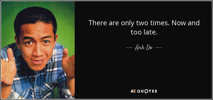 There are only two times. Now and too late. - Anh Do