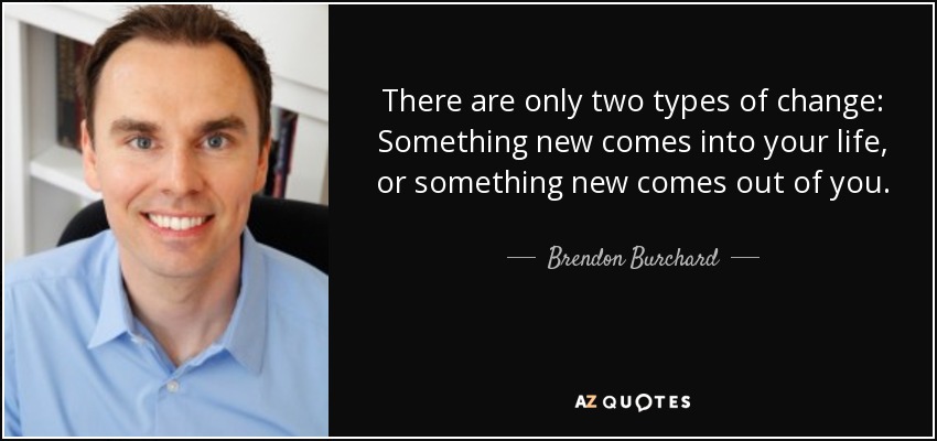 There are only two types of change: Something new comes into your life, or something new comes out of you. - Brendon Burchard