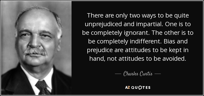 There are only two ways to be quite unprejudiced and impartial. One is to be completely ignorant. The other is to be completely indifferent. Bias and prejudice are attitudes to be kept in hand, not attitudes to be avoided. - Charles Curtis