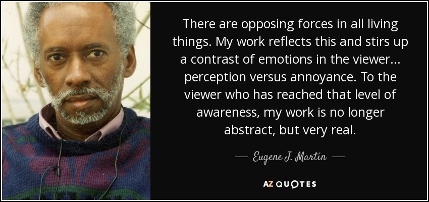 There are opposing forces in all living things. My work reflects this and stirs up a contrast of emotions in the viewer... perception versus annoyance. To the viewer who has reached that level of awareness, my work is no longer abstract, but very real. - Eugene J. Martin