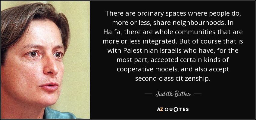 There are ordinary spaces where people do, more or less, share neighbourhoods. In Haifa, there are whole communities that are more or less integrated. But of course that is with Palestinian Israelis who have, for the most part, accepted certain kinds of cooperative models, and also accept second-class citizenship. - Judith Butler