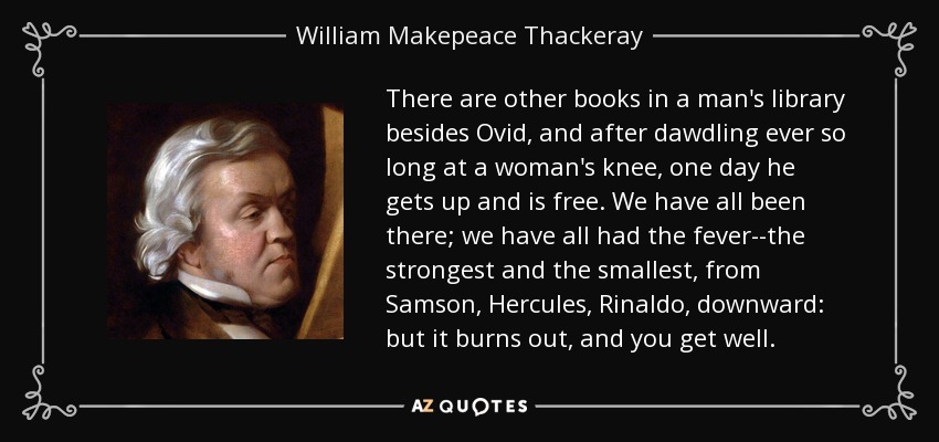 There are other books in a man's library besides Ovid, and after dawdling ever so long at a woman's knee, one day he gets up and is free. We have all been there; we have all had the fever--the strongest and the smallest, from Samson, Hercules, Rinaldo, downward: but it burns out, and you get well. - William Makepeace Thackeray