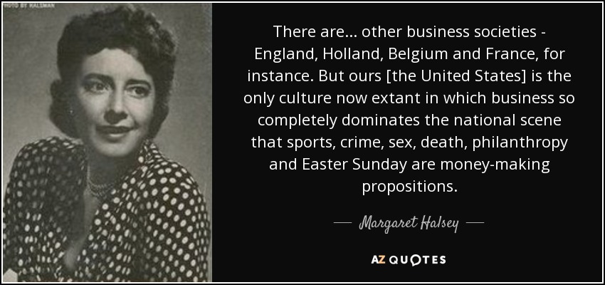 There are ... other business societies - England, Holland, Belgium and France, for instance. But ours [the United States] is the only culture now extant in which business so completely dominates the national scene that sports, crime, sex, death, philanthropy and Easter Sunday are money-making propositions. - Margaret Halsey
