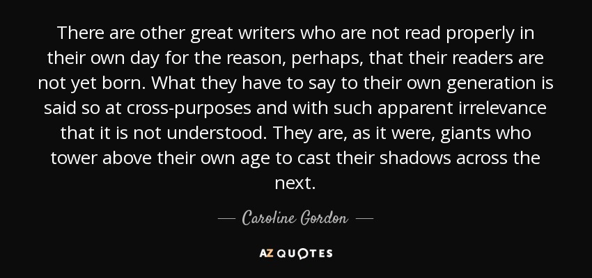 There are other great writers who are not read properly in their own day for the reason, perhaps, that their readers are not yet born. What they have to say to their own generation is said so at cross-purposes and with such apparent irrelevance that it is not understood. They are, as it were, giants who tower above their own age to cast their shadows across the next. - Caroline Gordon