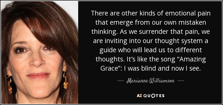 There are other kinds of emotional pain that emerge from our own mistaken thinking. As we surrender that pain, we are inviting into our thought system a guide who will lead us to different thoughts. It’s like the song “Amazing Grace”: I was blind and now I see. - Marianne Williamson