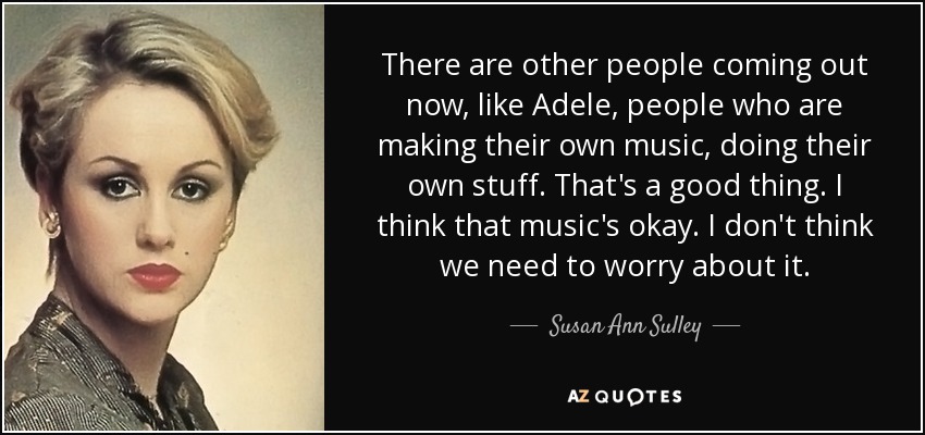 There are other people coming out now, like Adele, people who are making their own music, doing their own stuff. That's a good thing. I think that music's okay. I don't think we need to worry about it. - Susan Ann Sulley