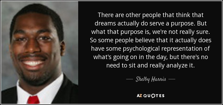 There are other people that think that dreams actually do serve a purpose. But what that purpose is, we're not really sure. So some people believe that it actually does have some psychological representation of what's going on in the day, but there's no need to sit and really analyze it. - Shelby Harris