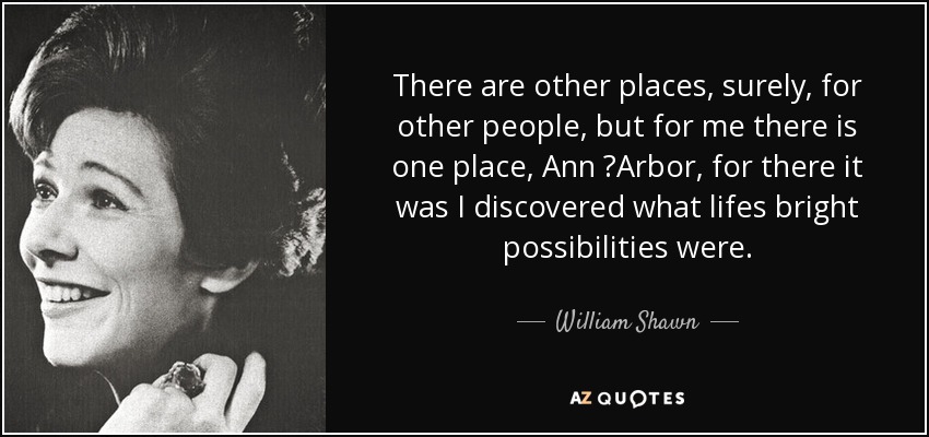 There are other places, surely, for other people, but for me there is one place, Ann  Arbor, for there it was I discovered what lifes bright possibilities were. - William Shawn