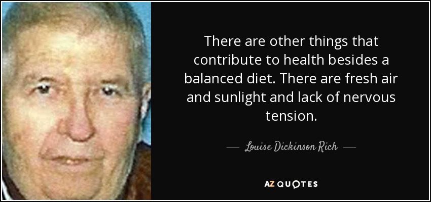 There are other things that contribute to health besides a balanced diet. There are fresh air and sunlight and lack of nervous tension. - Louise Dickinson Rich