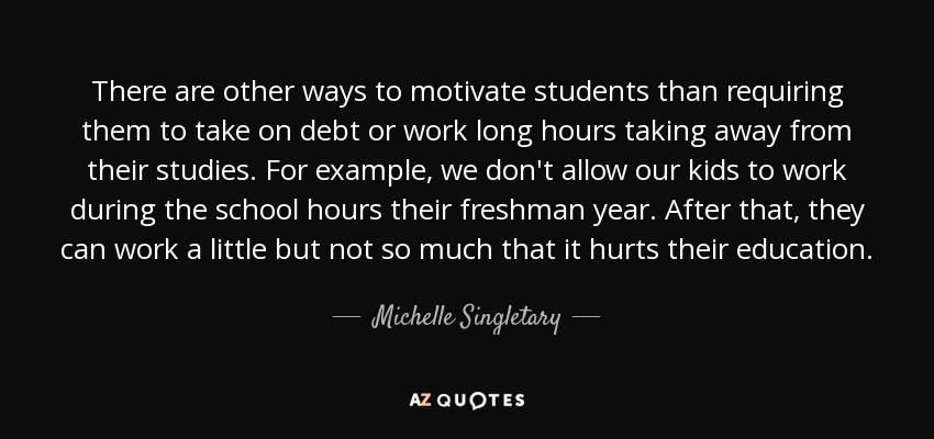 There are other ways to motivate students than requiring them to take on debt or work long hours taking away from their studies. For example, we don't allow our kids to work during the school hours their freshman year. After that, they can work a little but not so much that it hurts their education. - Michelle Singletary