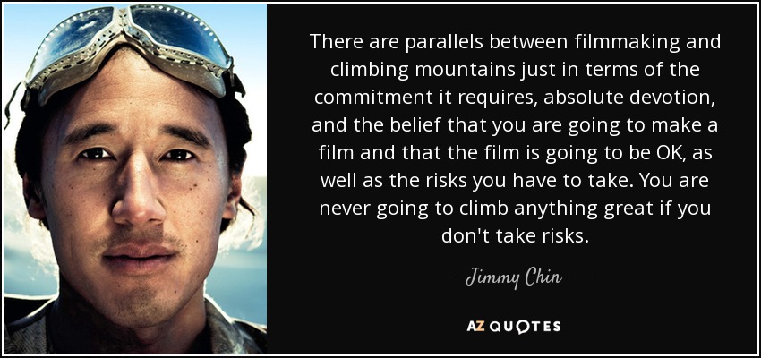 There are parallels between filmmaking and climbing mountains just in terms of the commitment it requires, absolute devotion, and the belief that you are going to make a film and that the film is going to be OK, as well as the risks you have to take. You are never going to climb anything great if you don't take risks. - Jimmy Chin