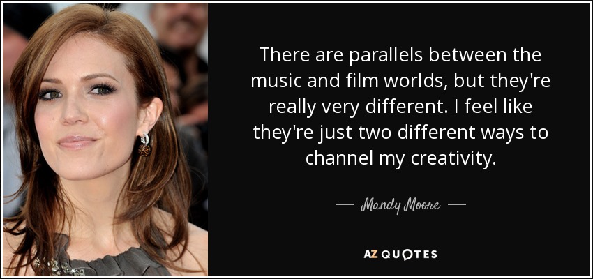 There are parallels between the music and film worlds, but they're really very different. I feel like they're just two different ways to channel my creativity. - Mandy Moore