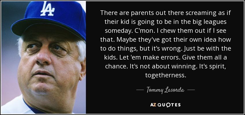 There are parents out there screaming as if their kid is going to be in the big leagues someday. C'mon. I chew them out if I see that. Maybe they've got their own idea how to do things, but it's wrong. Just be with the kids. Let 'em make errors. Give them all a chance. It's not about winning. It's spirit, togetherness. - Tommy Lasorda