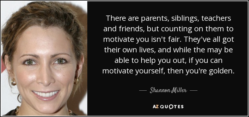 There are parents, siblings, teachers and friends, but counting on them to motivate you isn't fair. They've all got their own lives, and while the may be able to help you out, if you can motivate yourself, then you're golden. - Shannon Miller