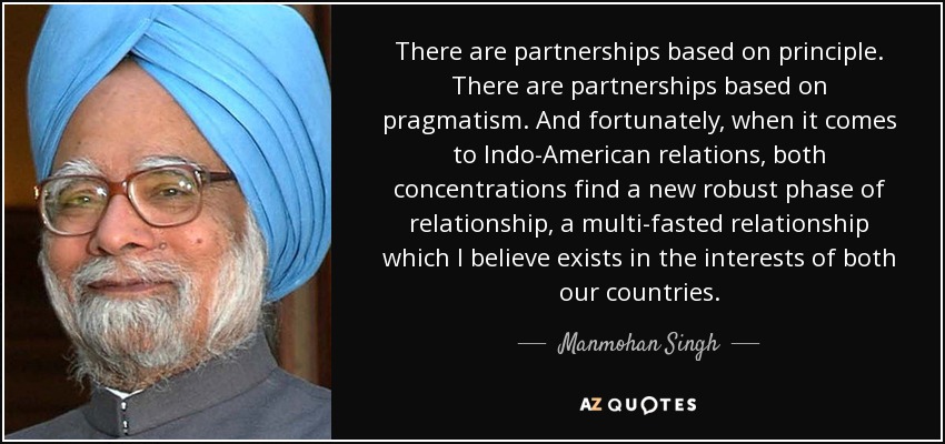 There are partnerships based on principle. There are partnerships based on pragmatism. And fortunately, when it comes to Indo-American relations, both concentrations find a new robust phase of relationship, a multi-fasted relationship which I believe exists in the interests of both our countries. - Manmohan Singh
