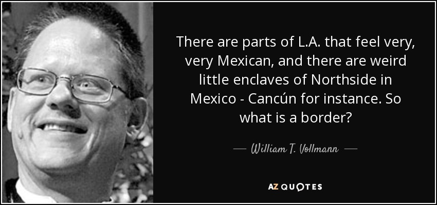 There are parts of L.A. that feel very, very Mexican, and there are weird little enclaves of Northside in Mexico - Cancún for instance. So what is a border? - William T. Vollmann