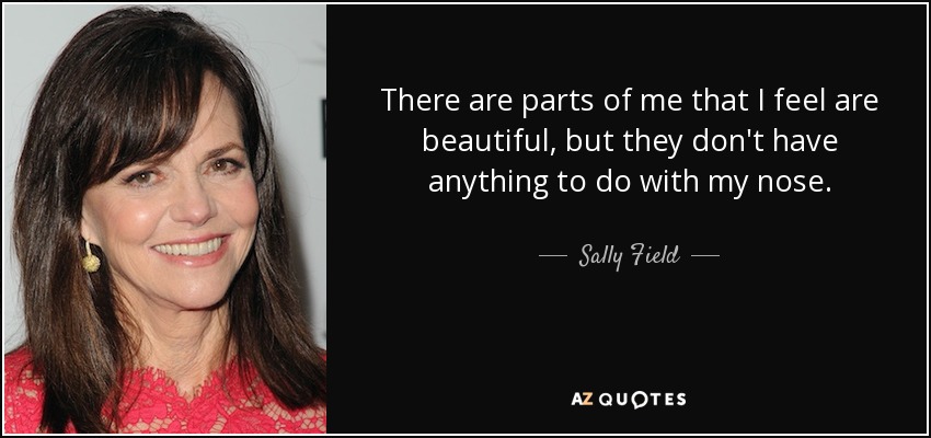 There are parts of me that I feel are beautiful, but they don't have anything to do with my nose. - Sally Field