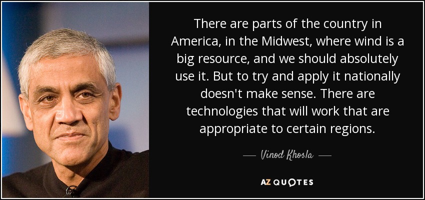 There are parts of the country in America, in the Midwest, where wind is a big resource, and we should absolutely use it. But to try and apply it nationally doesn't make sense. There are technologies that will work that are appropriate to certain regions. - Vinod Khosla