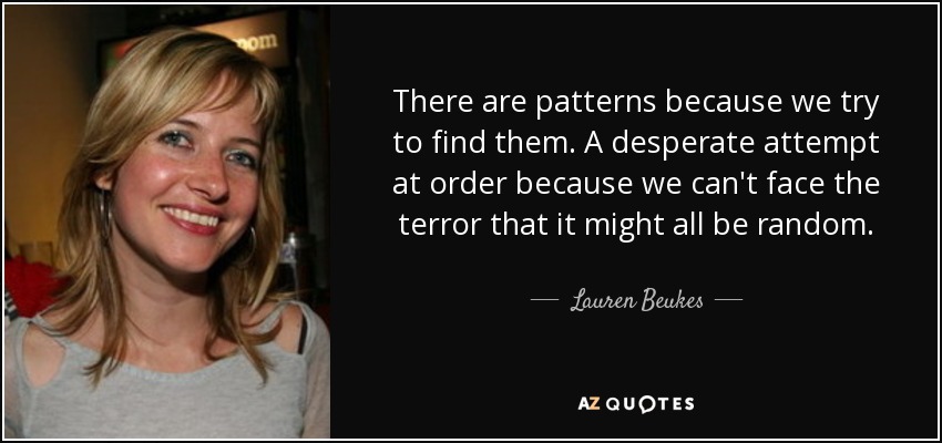 There are patterns because we try to find them. A desperate attempt at order because we can't face the terror that it might all be random. - Lauren Beukes
